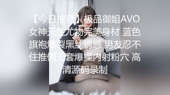 【今日推荐】极品御姐AVO女神天生尤物完美身材 蓝色旗袍爆裂黑丝诱惑 男友忍不住推倒无套爆操内射粉穴 高清源码录制