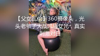 【父女乱伦】360摄像头，光头老爷子大战风骚女儿，真实刺激对白