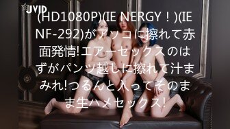 (HD1080P)(IE NERGY！)(IENF-292)がアソコに擦れて赤面発情!エアーセックスのはずがパンツ越しに擦れて汁まみれ!つるんと入ってそのまま生ハメセックス!