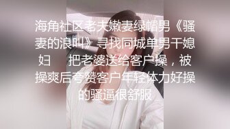 海角社区老夫嫩妻绿帽男《骚妻的浪叫》寻找同城单男干媳妇❤️把老婆送给客户操，被操爽后夸赞客户年轻体力好操的骚逼很舒服