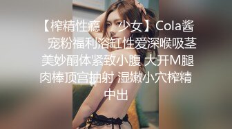 【榨精性瘾❤️少女】Cola酱✿ 宠粉福利浴缸性爱深喉吸茎 美妙酮体紧致小腹 大开M腿肉棒顶宫抽射 湿嫩小穴榨精中出