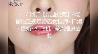 ❤️√ 回归【凯迪拉克】4场偷拍正规足浴店女技师~口爆~摸奶~打飞机~差点插进去啦