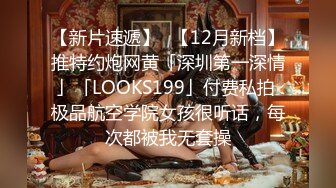 【新片速遞】✨【12月新档】推特约炮网黄「深圳第一深情」「LOOKS199」付费私拍 极品航空学院女孩很听话，每次都被我无套操