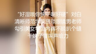 “好湿哦你快干啊好硬”对白清晰师范学院猥琐眼镜男老师勾引美女学生内裤不脱扒个缝干妹子嗲叫声给力