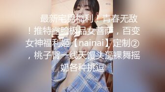 ❤️最新宅男福利！青春无敌！推特露脸极品女菩萨，百变女神福利姬【nainai】定制②，桃子臀一线天馒头逼裸舞摇奶各种挑逗