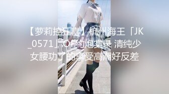 【萝莉控狂喜】杭州海王「JK_0571」OF约炮实录 清纯少女腰功了的享受高潮好反差